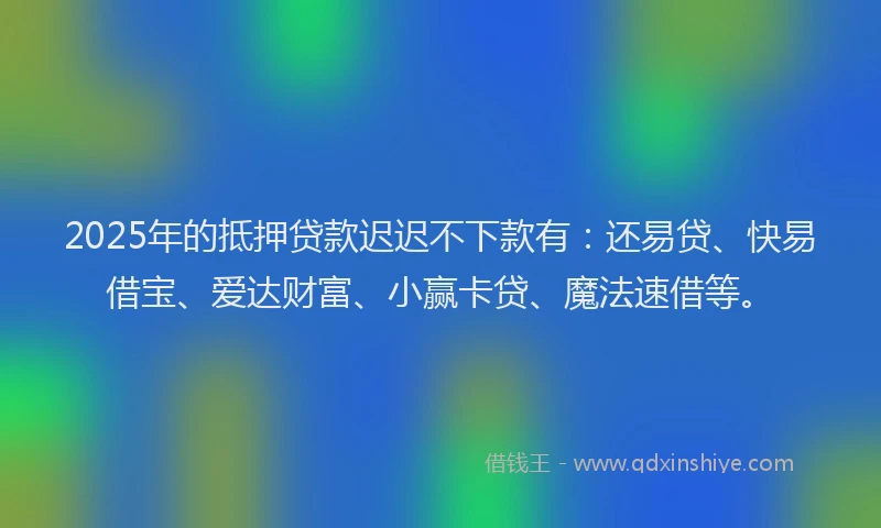 2025年的抵押贷款迟迟不下款有：还易贷、快易借宝、爱达财富、小赢卡贷、魔法速借等。