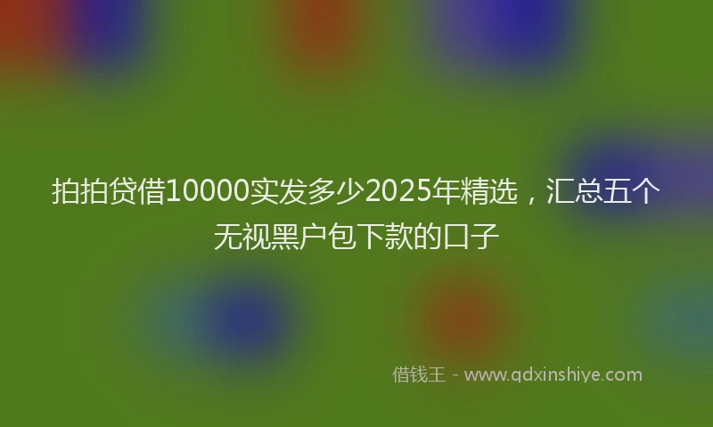 拍拍贷借10000实发多少2025年精选，汇总五个无视黑户包下款的口子