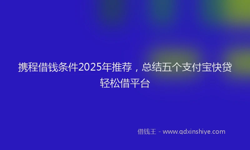 携程借钱条件2025年推荐，总结五个支付宝快贷轻松借平台