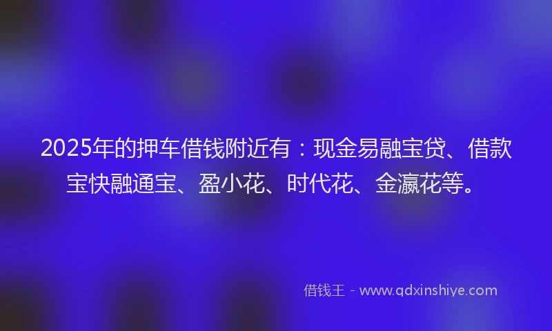 2025年的押车借钱附近有：现金易融宝贷、借款宝快融通宝、盈小花、时代花、金瀛花等。