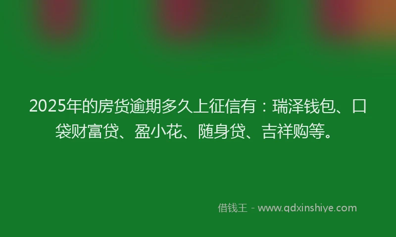 2025年的房货逾期多久上征信有：瑞泽钱包、口袋财富贷、盈小花、随身贷、吉祥购等。