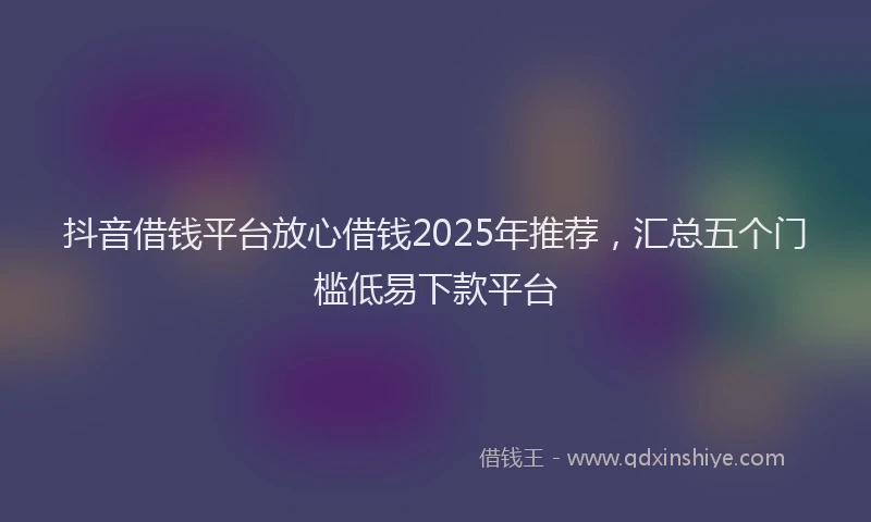 抖音借钱平台放心借钱2025年推荐，汇总五个门槛低易下款平台