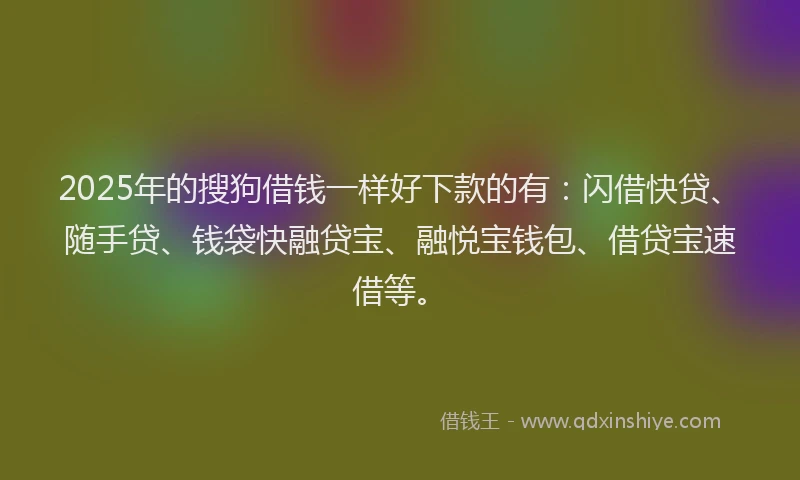 2025年的搜狗借钱一样好下款的有：闪借快贷、随手贷、钱袋快融贷宝、融悦宝钱包、借贷宝速借等。