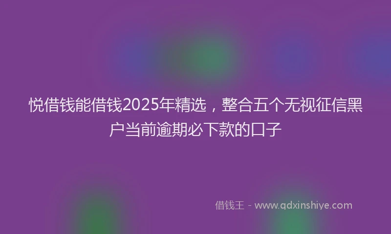 悦借钱能借钱2025年精选，整合五个无视征信黑户当前逾期必下款的口子