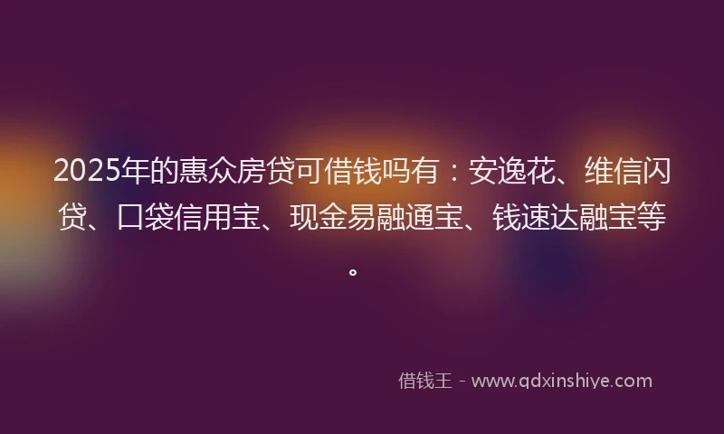 2025年的惠众房贷可借钱吗有：安逸花、维信闪贷、口袋信用宝、现金易融通宝、钱速达融宝等。