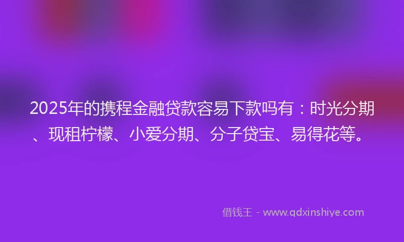 2025年的携程金融贷款容易下款吗有：时光分期、现租柠檬、小爱分期、分子贷宝、易得花等。