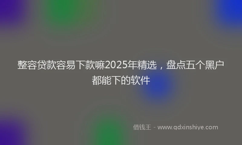 整容贷款容易下款嘛2025年精选，盘点五个黑户都能下的软件