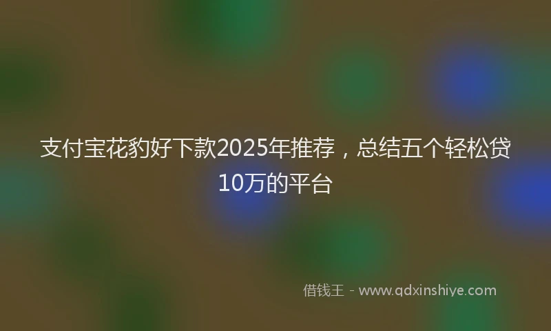 支付宝花豹好下款2025年推荐，总结五个轻松贷10万的平台