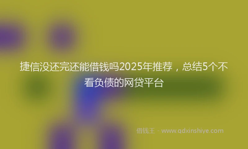 捷信没还完还能借钱吗2025年推荐，总结5个不看负债的网贷平台