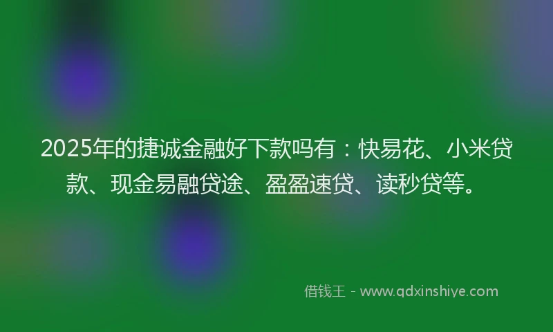 2025年的捷诚金融好下款吗有：快易花、小米贷款、现金易融贷途、盈盈速贷、读秒贷等。