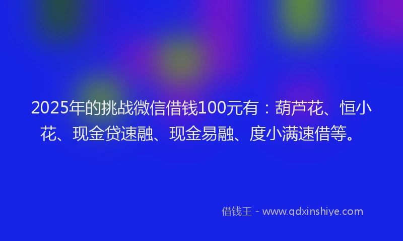 2025年的挑战微信借钱100元有：葫芦花、恒小花、现金贷速融、现金易融、度小满速借等。