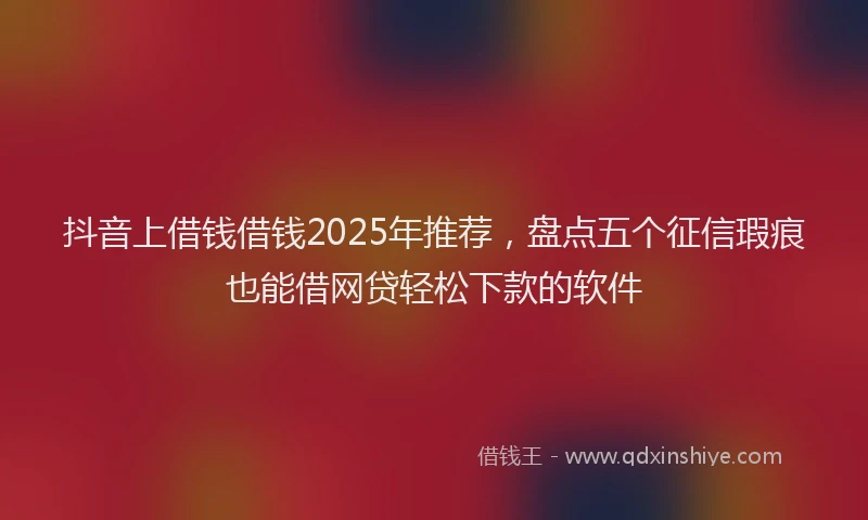 抖音上借钱借钱2025年推荐，盘点五个征信瑕疵也能借网贷轻松下款的软件