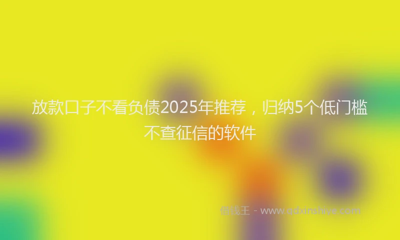 放款口子不看负债2025年推荐，归纳5个低门槛不查征信的软件
