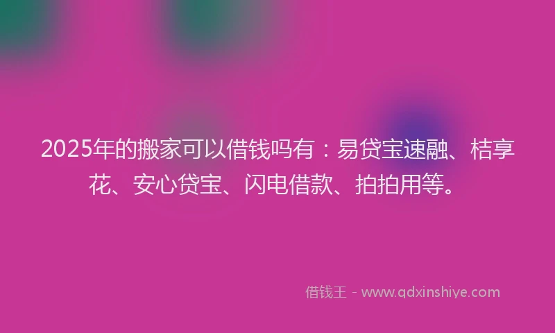 2025年的搬家可以借钱吗有：易贷宝速融、桔享花、安心贷宝、闪电借款、拍拍用等。