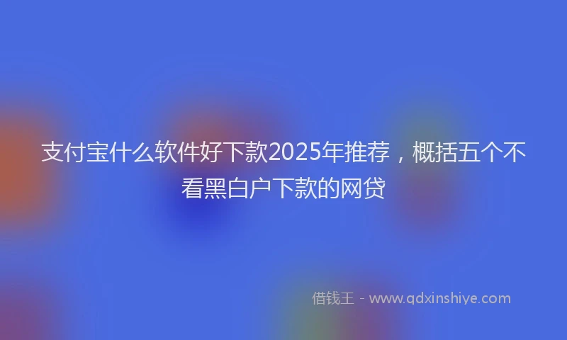 支付宝什么软件好下款2025年推荐，概括五个不看黑白户下款的网贷