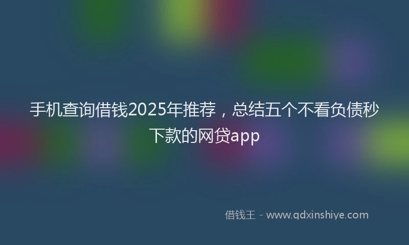 手机查询借钱2025年推荐，总结五个不看负债秒下款的网贷app