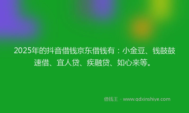2025年的抖音借钱京东借钱有：小金豆、钱鼓鼓速借、宜人贷、疾融贷、如心来等。