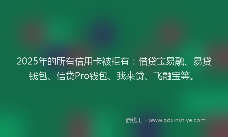 2025年的所有信用卡被拒有：借贷宝易融、易贷钱包、信贷Pro钱包、我来贷、飞融宝等。