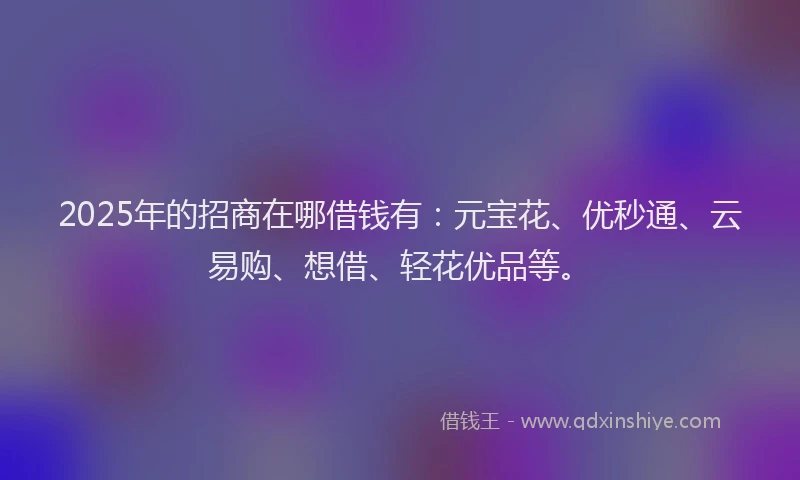 2025年的招商在哪借钱有：元宝花、优秒通、云易购、想借、轻花优品等。