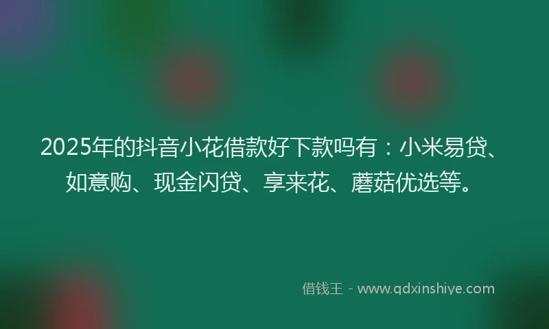 2025年的抖音小花借款好下款吗有：小米易贷、如意购、现金闪贷、享来花、蘑菇优选等。