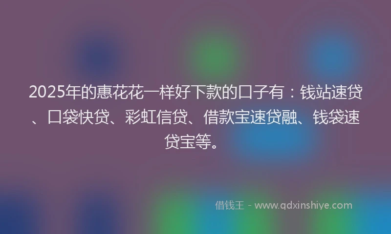 2025年的惠花花一样好下款的口子有：钱站速贷、口袋快贷、彩虹信贷、借款宝速贷融、钱袋速贷宝等。