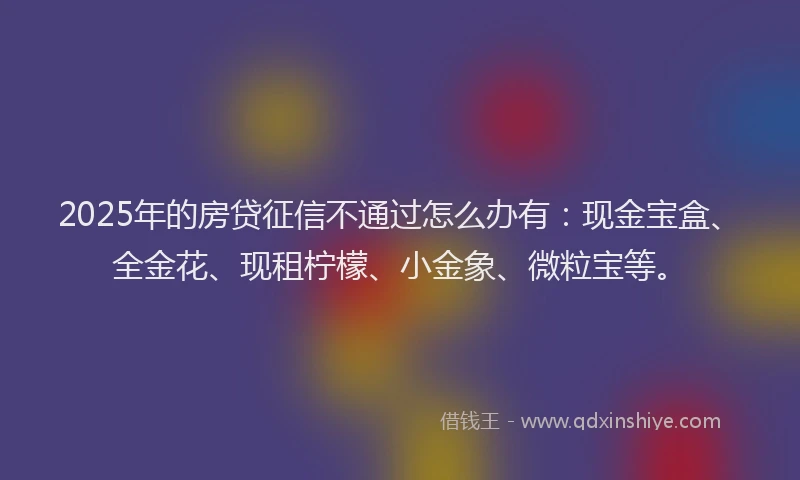 2025年的房贷征信不通过怎么办有：现金宝盒、全金花、现租柠檬、小金象、微粒宝等。