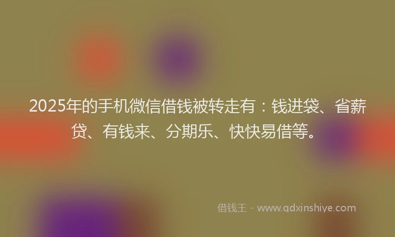 2025年的手机微信借钱被转走有：钱进袋、省薪贷、有钱来、分期乐、快快易借等。