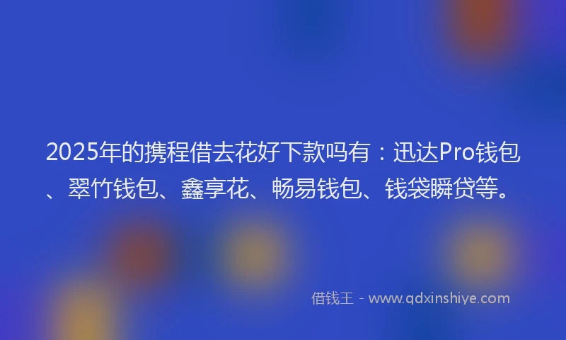 2025年的携程借去花好下款吗有：迅达Pro钱包、翠竹钱包、鑫享花、畅易钱包、钱袋瞬贷等。