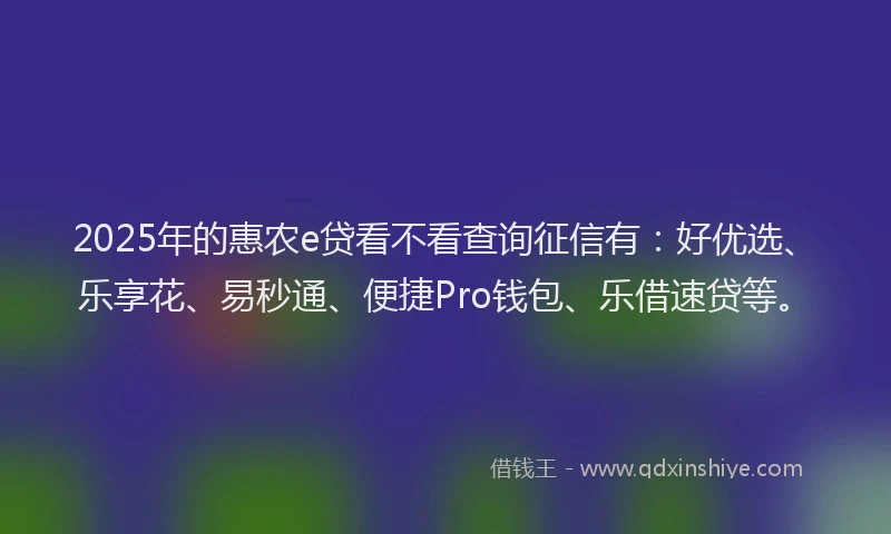 2025年的惠农e贷看不看查询征信有：好优选、乐享花、易秒通、便捷Pro钱包、乐借速贷等。