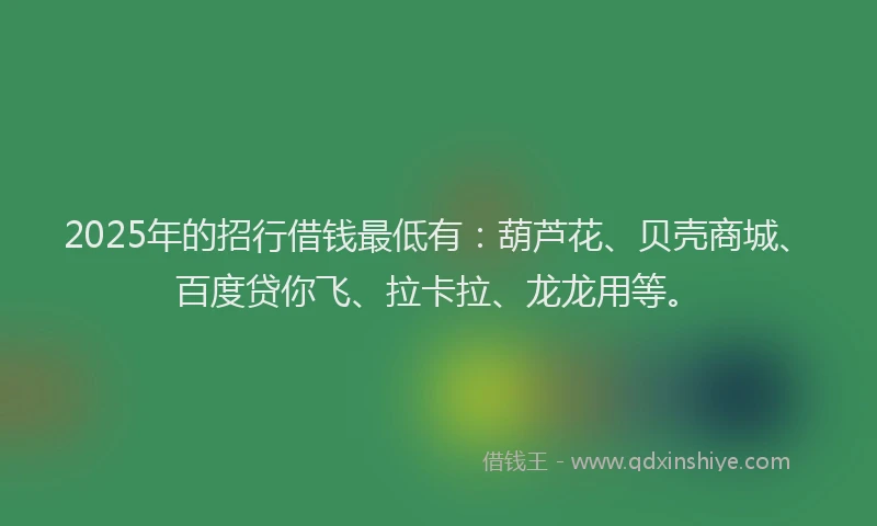 2025年的招行借钱最低有：葫芦花、贝壳商城、百度贷你飞、拉卡拉、龙龙用等。