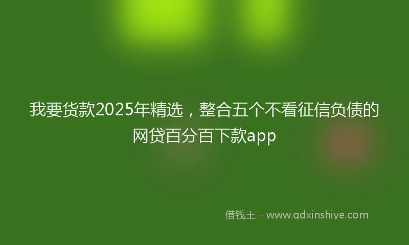 我要货款2025年精选，整合五个不看征信负债的网贷百分百下款app