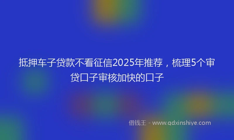 抵押车子贷款不看征信2025年推荐，梳理5个审贷口子审核加快的口子