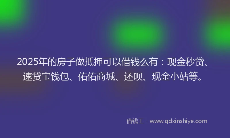 2025年的房子做抵押可以借钱么有：现金秒贷、速贷宝钱包、佑佑商城、还呗、现金小站等。