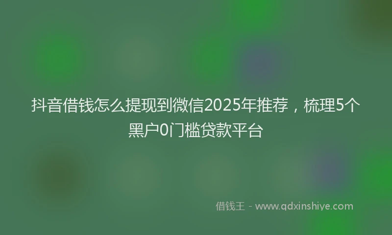 抖音借钱怎么提现到微信2025年推荐，梳理5个黑户0门槛贷款平台