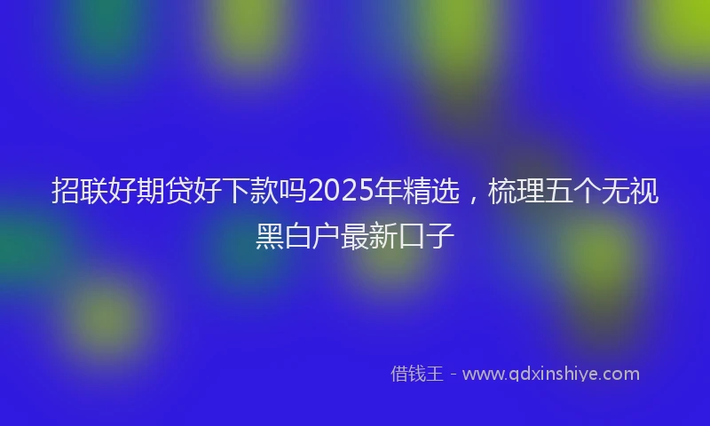 招联好期贷好下款吗2025年精选，梳理五个无视黑白户最新口子