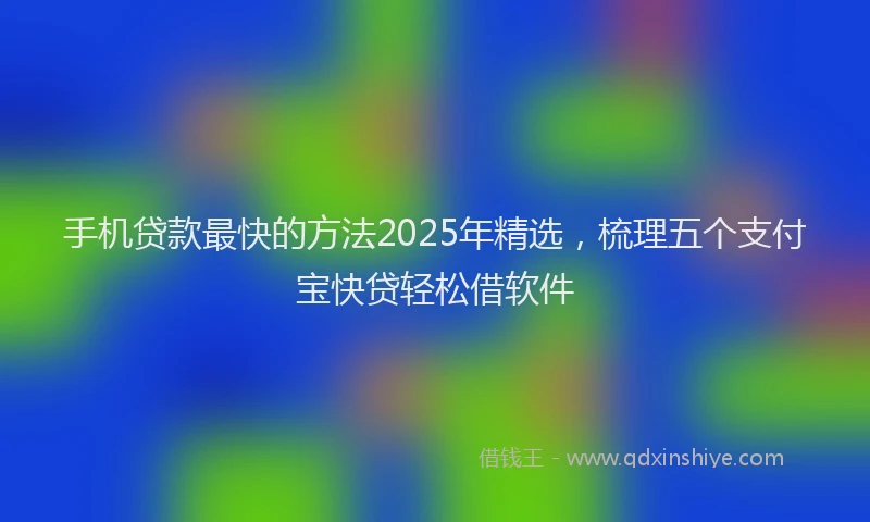 手机贷款最快的方法2025年精选，梳理五个支付宝快贷轻松借软件