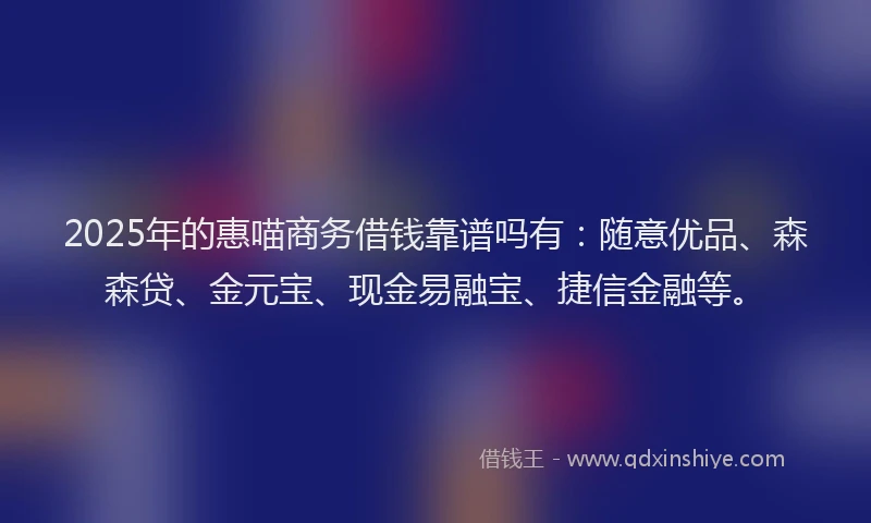 2025年的惠喵商务借钱靠谱吗有：随意优品、森森贷、金元宝、现金易融宝、捷信金融等。