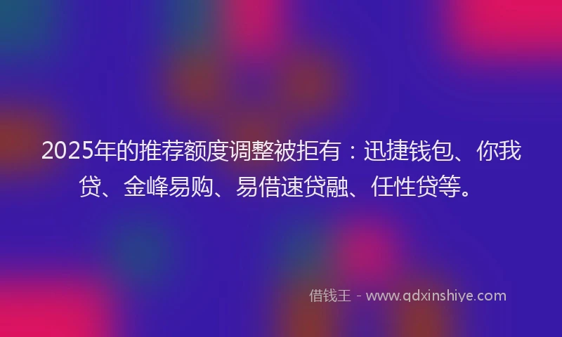 2025年的推荐额度调整被拒有：迅捷钱包、你我贷、金峰易购、易借速贷融、任性贷等。