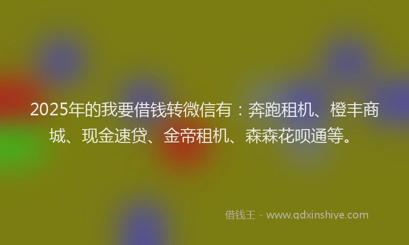 2025年的我要借钱转微信有：奔跑租机、橙丰商城、现金速贷、金帝租机、森森花呗通等。