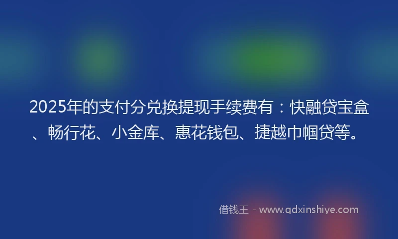 2025年的支付分兑换提现手续费有：快融贷宝盒、畅行花、小金库、惠花钱包、捷越巾帼贷等。