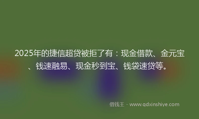 2025年的捷信超贷被拒了有：现金借款、金元宝、钱速融易、现金秒到宝、钱袋速贷等。