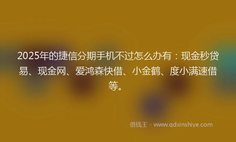 2025年的捷信分期手机不过怎么办有：现金秒贷易、现金网、爱鸿森快借、小金鹤、度小满速借等。