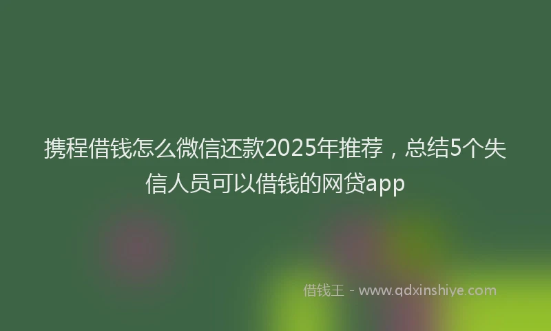 携程借钱怎么微信还款2025年推荐，总结5个失信人员可以借钱的网贷app