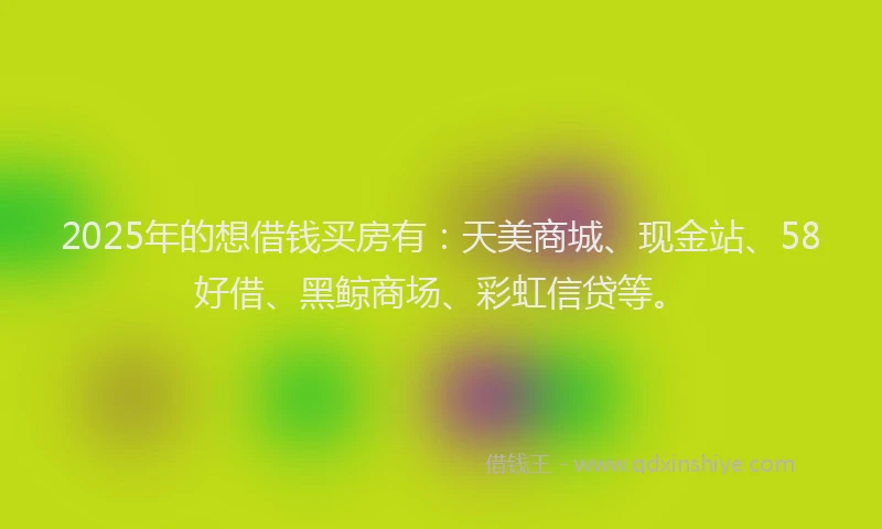 2025年的想借钱买房有：天美商城、现金站、58好借、黑鲸商场、彩虹信贷等。