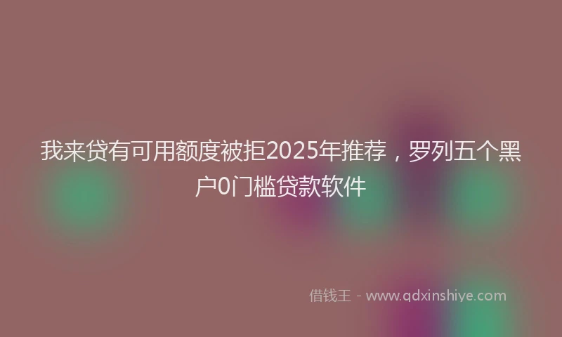 我来贷有可用额度被拒2025年推荐，罗列五个黑户0门槛贷款软件