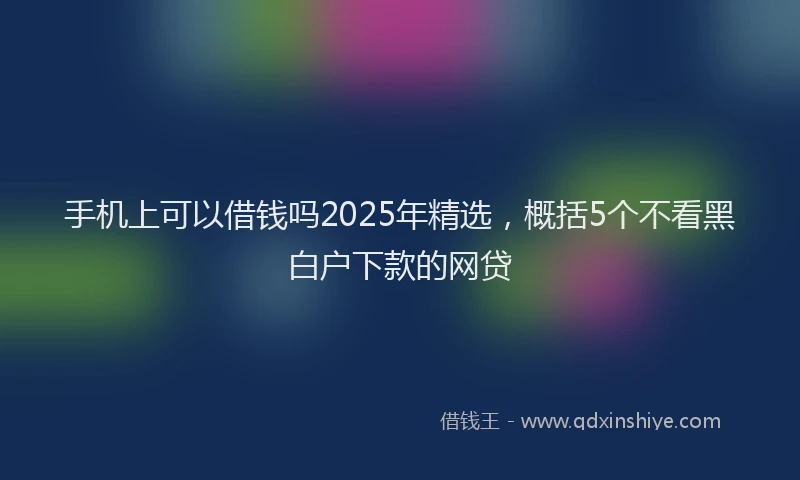 手机上可以借钱吗2025年精选，概括5个不看黑白户下款的网贷
