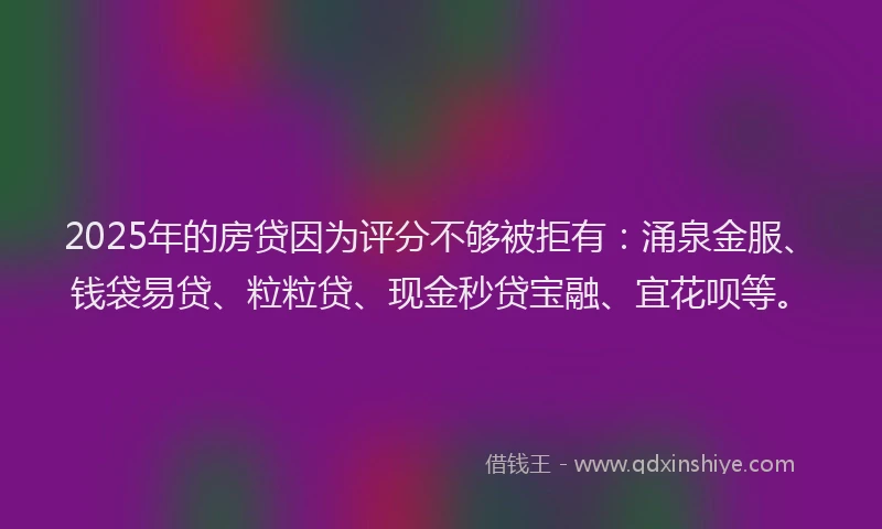 2025年的房贷因为评分不够被拒有：涌泉金服、钱袋易贷、粒粒贷、现金秒贷宝融、宜花呗等。