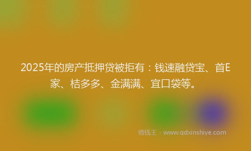 2025年的房产抵押贷被拒有：钱速融贷宝、首E家、桔多多、金满满、宜口袋等。