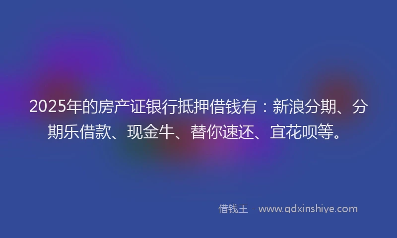 2025年的房产证银行抵押借钱有：新浪分期、分期乐借款、现金牛、替你速还、宜花呗等。