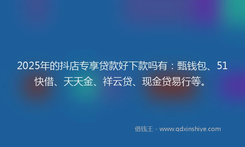 2025年的抖店专享贷款好下款吗有：甄钱包、51快借、天天金、祥云贷、现金贷易行等。